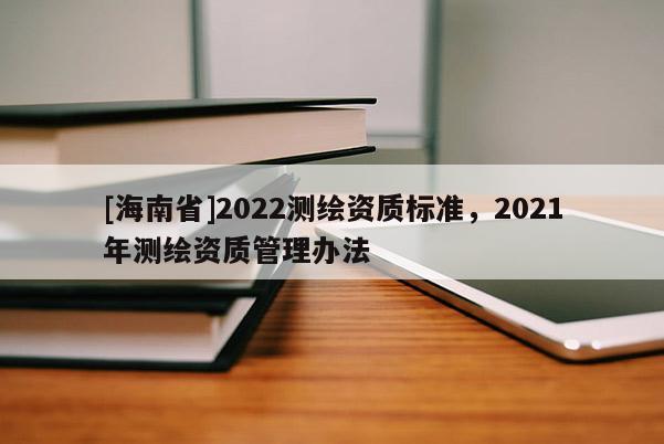 [海南省]2022测绘资质标准，2021年测绘资质管理办法