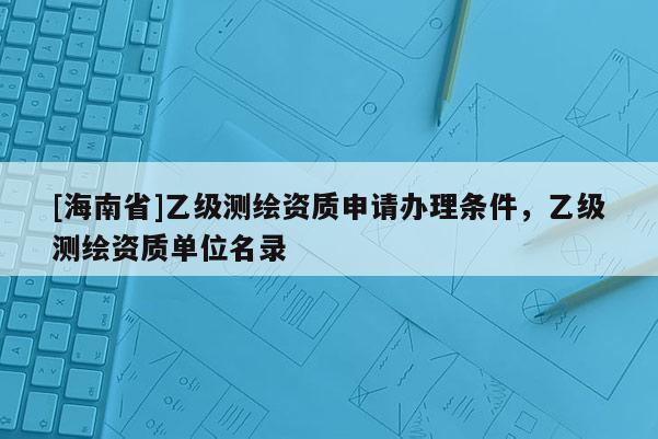 [海南省]乙级测绘资质申请办理条件，乙级测绘资质单位名录
