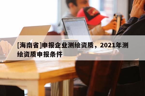 [海南省]申报企业测绘资质，2021年测绘资质申报条件