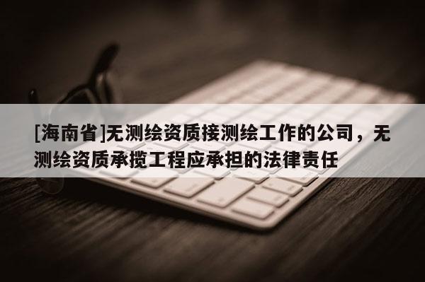[海南省]无测绘资质接测绘工作的公司，无测绘资质承揽工程应承担的法律责任