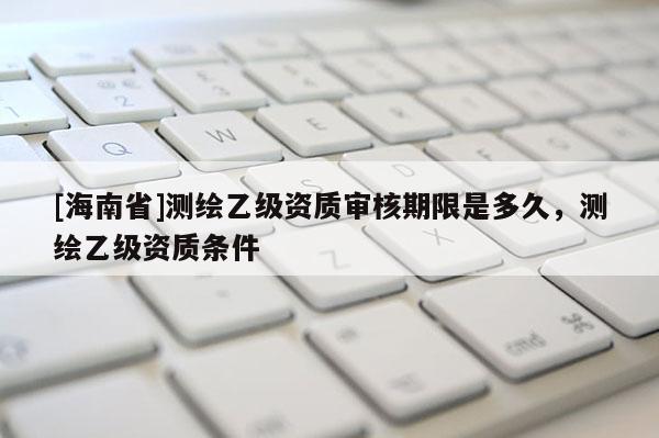 [海南省]测绘乙级资质审核期限是多久，测绘乙级资质条件