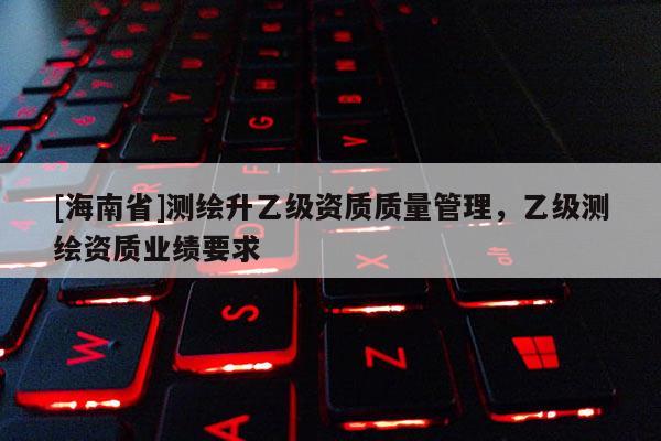 [海南省]测绘升乙级资质质量管理，乙级测绘资质业绩要求