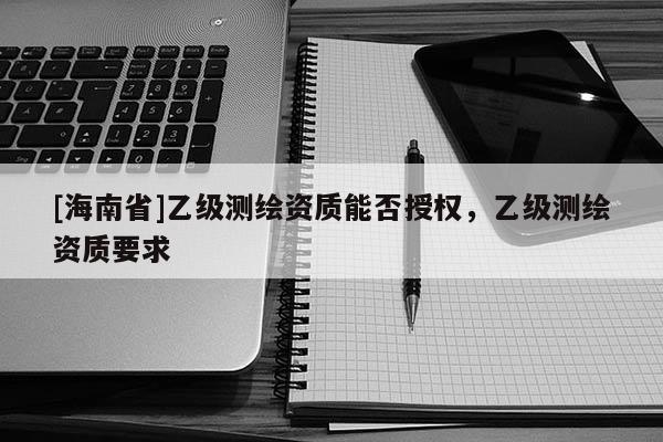 [海南省]乙级测绘资质能否授权，乙级测绘资质要求