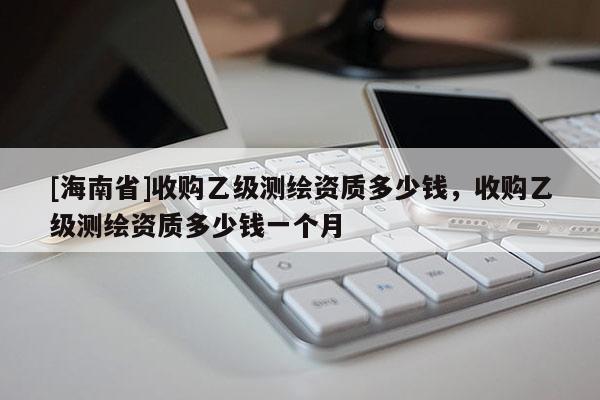 [海南省]收购乙级测绘资质多少钱，收购乙级测绘资质多少钱一个月