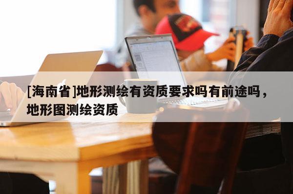 [海南省]地形测绘有资质要求吗有前途吗，地形图测绘资质