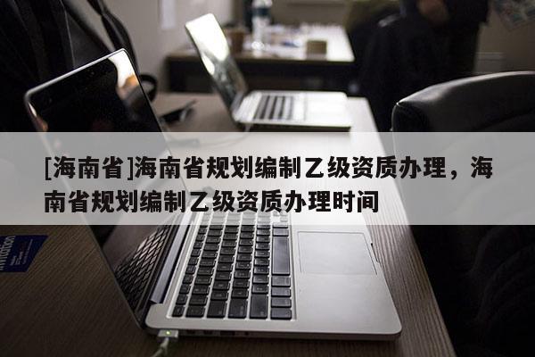 [海南省]海南省规划编制乙级资质办理，海南省规划编制乙级资质办理时间