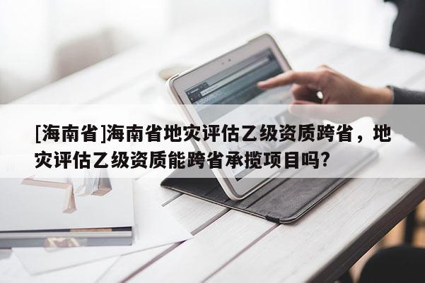 [海南省]海南省地灾评估乙级资质跨省，地灾评估乙级资质能跨省承揽项目吗?