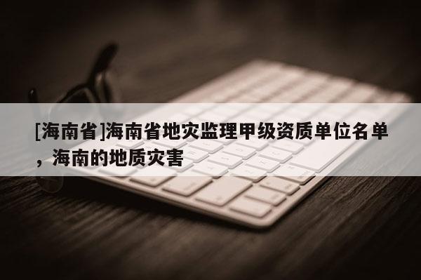 [海南省]海南省地灾监理甲级资质单位名单，海南的地质灾害