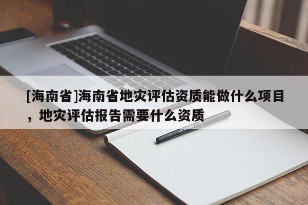 [海南省]海南省地灾评估资质能做什么项目，地灾评估报告需要什么资质