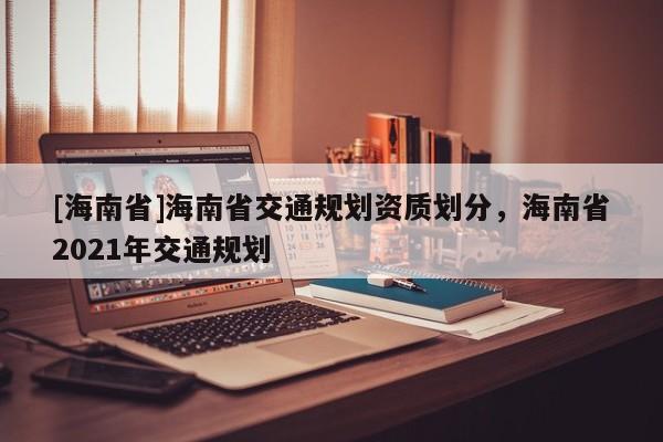 [海南省]海南省交通规划资质划分，海南省2021年交通规划