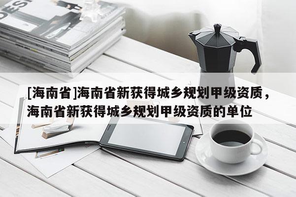 [海南省]海南省新获得城乡规划甲级资质，海南省新获得城乡规划甲级资质的单位