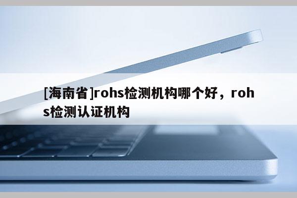 [海南省]rohs检测机构哪个好，rohs检测认证机构