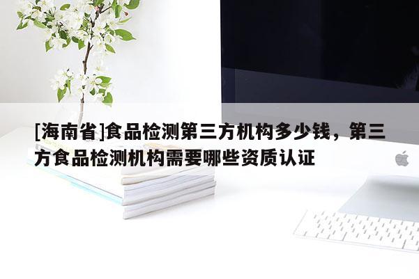 [海南省]食品检测第三方机构多少钱，第三方食品检测机构需要哪些资质认证