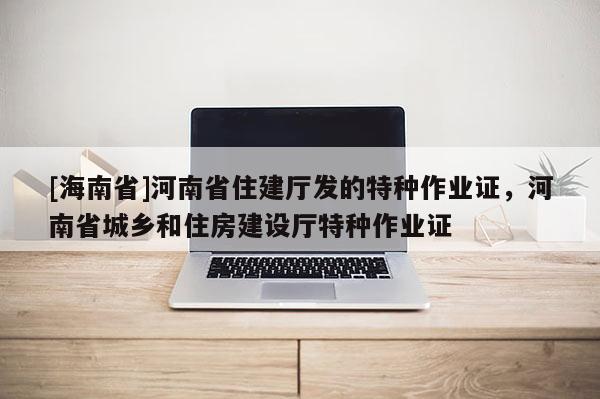 [海南省]河南省住建厅发的特种作业证，河南省城乡和住房建设厅特种作业证
