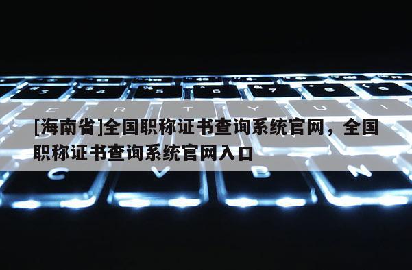 [海南省]全国职称证书查询系统官网，全国职称证书查询系统官网入口