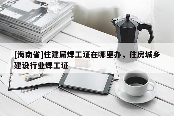 [海南省]住建局焊工证在哪里办，住房城乡建设行业焊工证