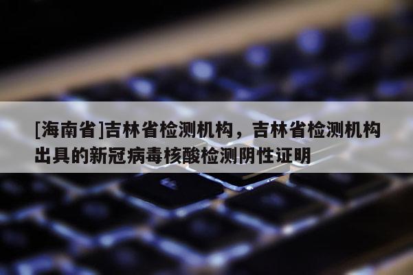[海南省]吉林省检测机构，吉林省检测机构出具的新冠病毒核酸检测阴性证明