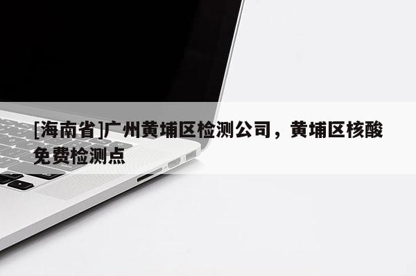 [海南省]广州黄埔区检测公司，黄埔区核酸免费检测点