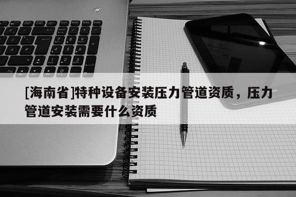 [海南省]特种设备安装压力管道资质，压力管道安装需要什么资质