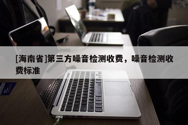 [海南省]第三方噪音检测收费，噪音检测收费标准