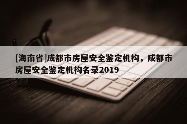 [海南省]成都市房屋安全鉴定机构，成都市房屋安全鉴定机构名录2019