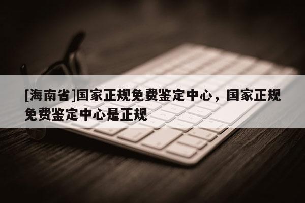 [海南省]国家正规免费鉴定中心，国家正规免费鉴定中心是正规