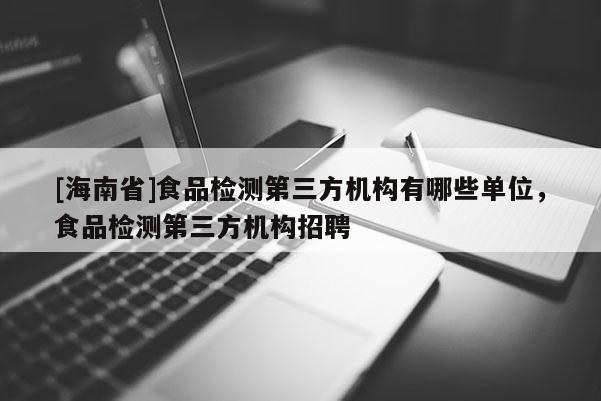 [海南省]食品检测第三方机构有哪些单位，食品检测第三方机构招聘