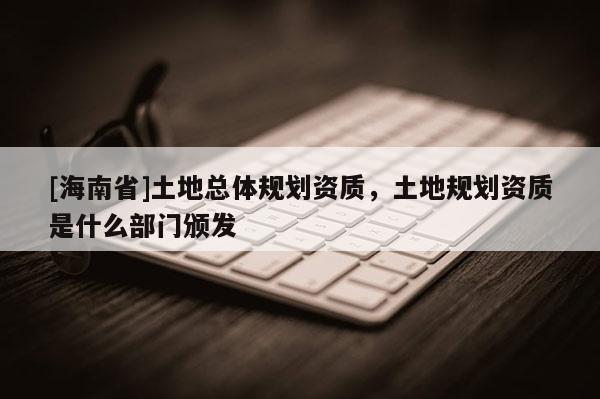 [海南省]土地总体规划资质，土地规划资质是什么部门颁发