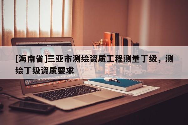 [海南省]三亚市测绘资质工程测量丁级，测绘丁级资质要求