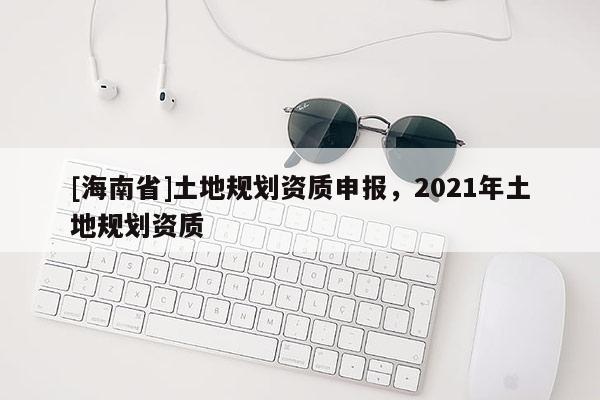 [海南省]土地规划资质申报，2021年土地规划资质