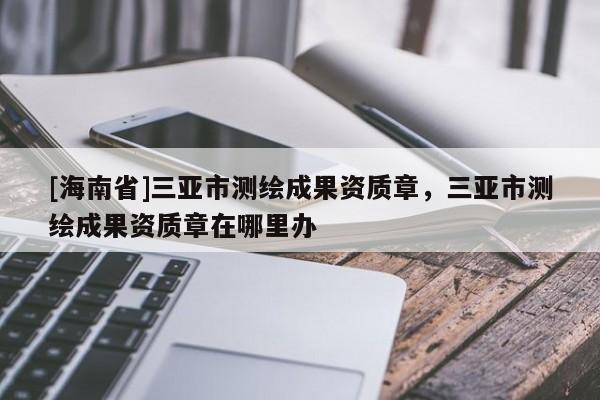 [海南省]三亚市测绘成果资质章，三亚市测绘成果资质章在哪里办