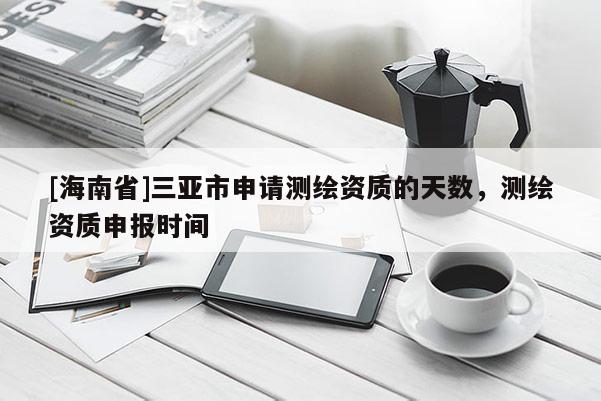 [海南省]三亚市申请测绘资质的天数，测绘资质申报时间