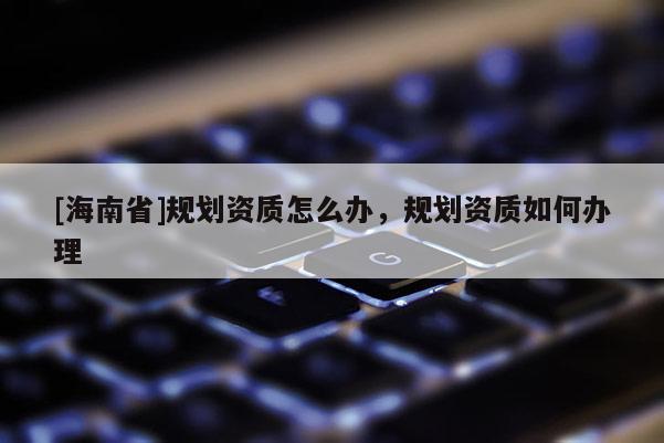 [海南省]规划资质怎么办，规划资质如何办理