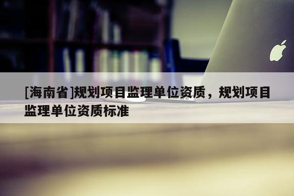 [海南省]规划项目监理单位资质，规划项目监理单位资质标准