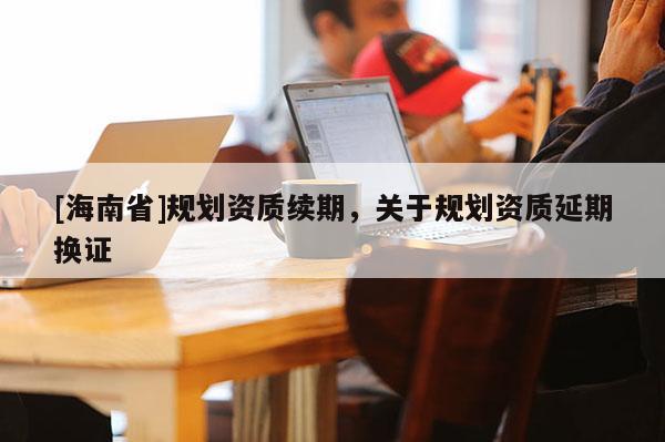 [海南省]规划资质续期，关于规划资质延期换证