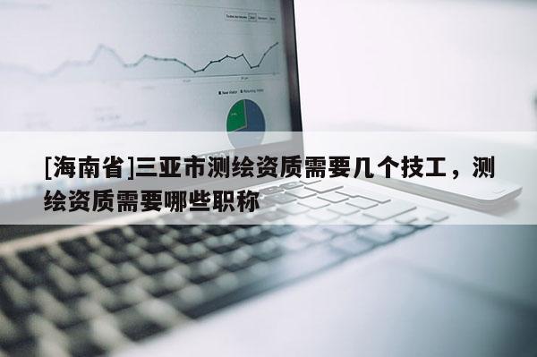 [海南省]三亚市测绘资质需要几个技工，测绘资质需要哪些职称
