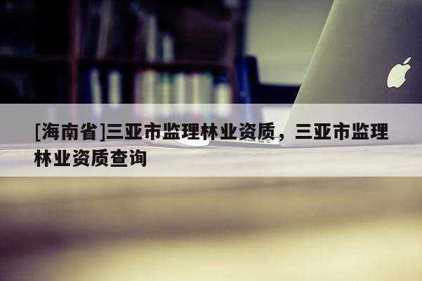 [海南省]三亚市监理林业资质，三亚市监理林业资质查询