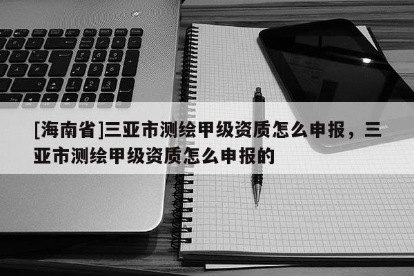 [海南省]三亚市测绘甲级资质怎么申报，三亚市测绘甲级资质怎么申报的