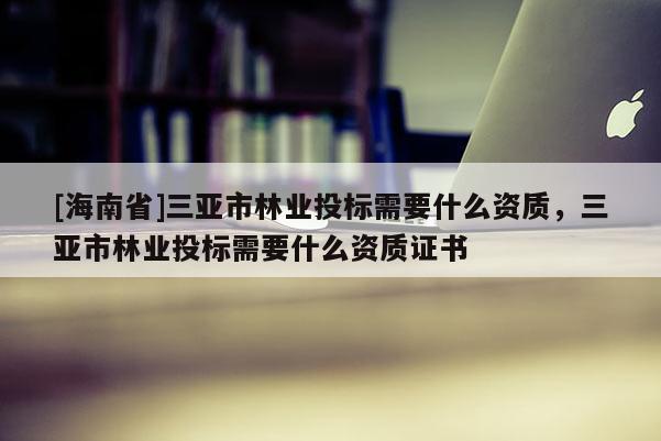 [海南省]三亚市林业投标需要什么资质，三亚市林业投标需要什么资质证书