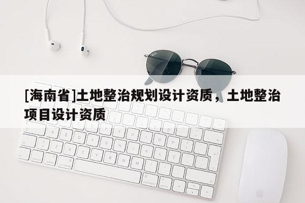 [海南省]土地整治规划设计资质，土地整治项目设计资质
